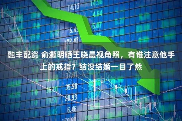 融丰配资 俞灏明晒王晓晨视角照，有谁注意他手上的戒指？结没结婚一目了然