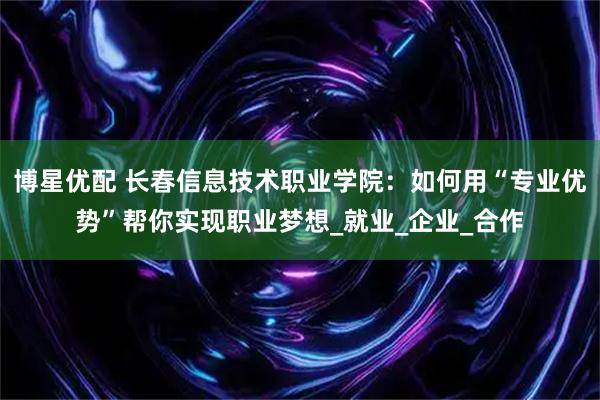 博星优配 长春信息技术职业学院：如何用“专业优势”帮你实现职业梦想_就业_企业_合作