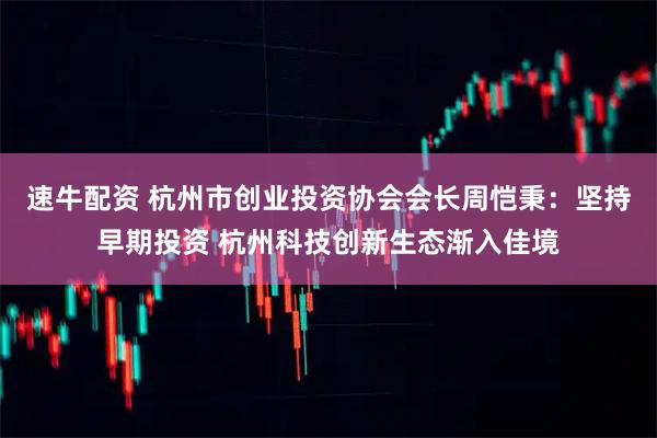 速牛配资 杭州市创业投资协会会长周恺秉：坚持早期投资 杭州科技创新生态渐入佳境