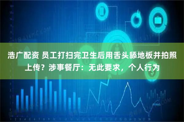浩广配资 员工打扫完卫生后用舌头舔地板并拍照上传？涉事餐厅：无此要求，个人行为