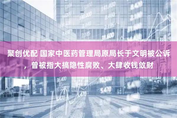 聚创优配 国家中医药管理局原局长于文明被公诉，曾被指大搞隐性腐败、大肆收钱敛财