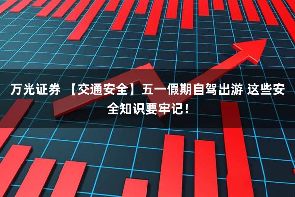 万光证券 【交通安全】五一假期自驾出游 这些安全知识要牢记！