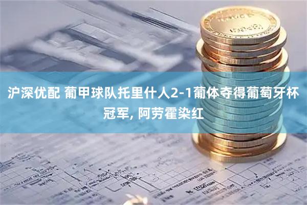 沪深优配 葡甲球队托里什人2-1葡体夺得葡萄牙杯冠军, 阿劳霍染红