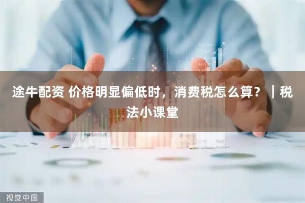 途牛配资 价格明显偏低时，消费税怎么算？｜税法小课堂