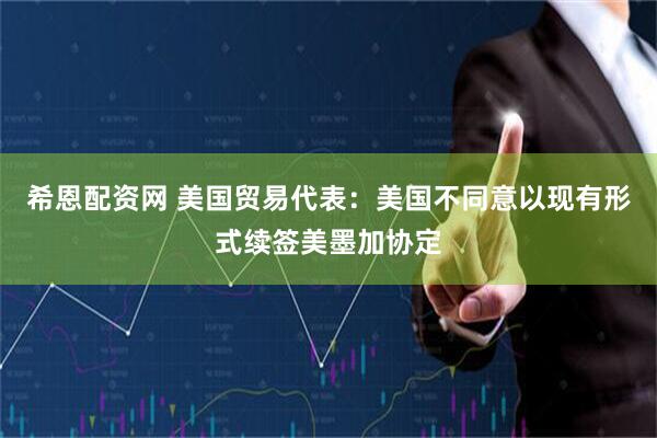 希恩配资网 美国贸易代表：美国不同意以现有形式续签美墨加协定