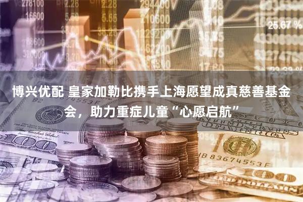 博兴优配 皇家加勒比携手上海愿望成真慈善基金会，助力重症儿童“心愿启航”