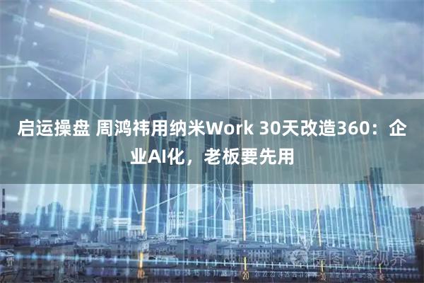 启运操盘 周鸿祎用纳米Work 30天改造360：企业AI化，老板要先用