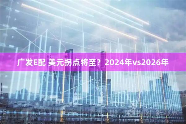 广发E配 美元拐点将至？2024年vs2026年