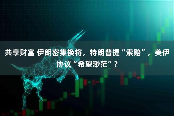 共享财富 伊朗密集换将，特朗普提“索赔”，美伊协议“希望渺茫”？