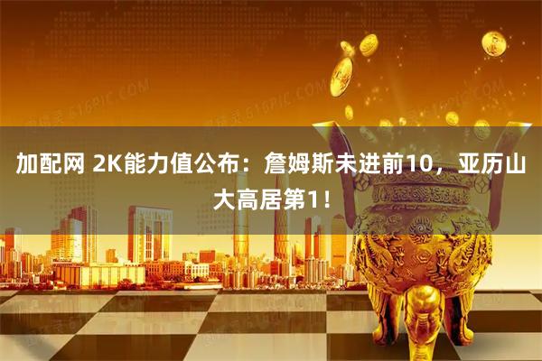 加配网 2K能力值公布：詹姆斯未进前10，亚历山大高居第1！