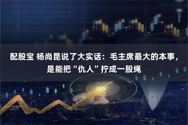 配股宝 杨尚昆说了大实话：毛主席最大的本事，是能把“仇人”拧成一股绳